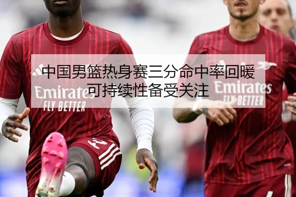 中国男篮热身赛三分命中率回暖 可持续性备受关注